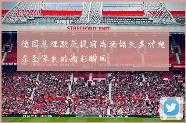 德国总理默茨提前离场错失多特绝杀圣保利的精彩瞬间