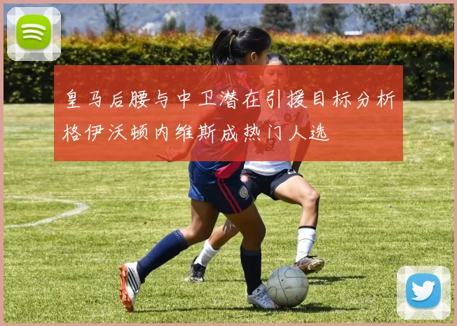 皇马后腰与中卫潜在引援目标分析格伊沃顿内维斯成热门人选
