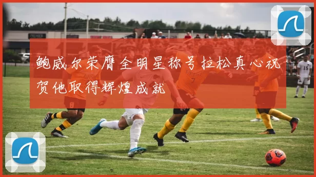鲍威尔荣膺全明星称号拉松真心祝贺他取得辉煌成就