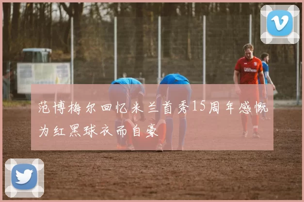 范博梅尔回忆米兰首秀15周年感慨为红黑球衣而自豪