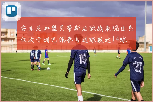 安东尼加盟贝蒂斯后欧战表现出色仅次于姆巴佩参与进球数达14球