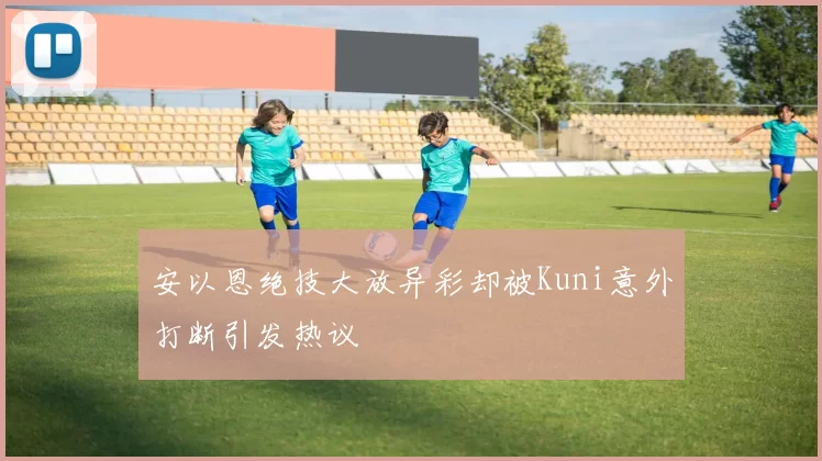 安以恩绝技大放异彩却被Kuni意外打断引发热议